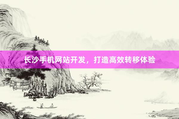长沙手机网站开发，打造高效转移体验